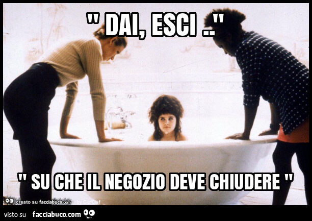 " dai, esci. " " Su che il negozio deve chiudere "