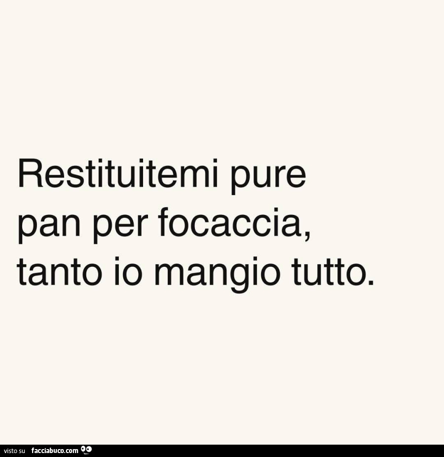 Restituitemi pure pan per focaccia, tanto io mangio tutto
