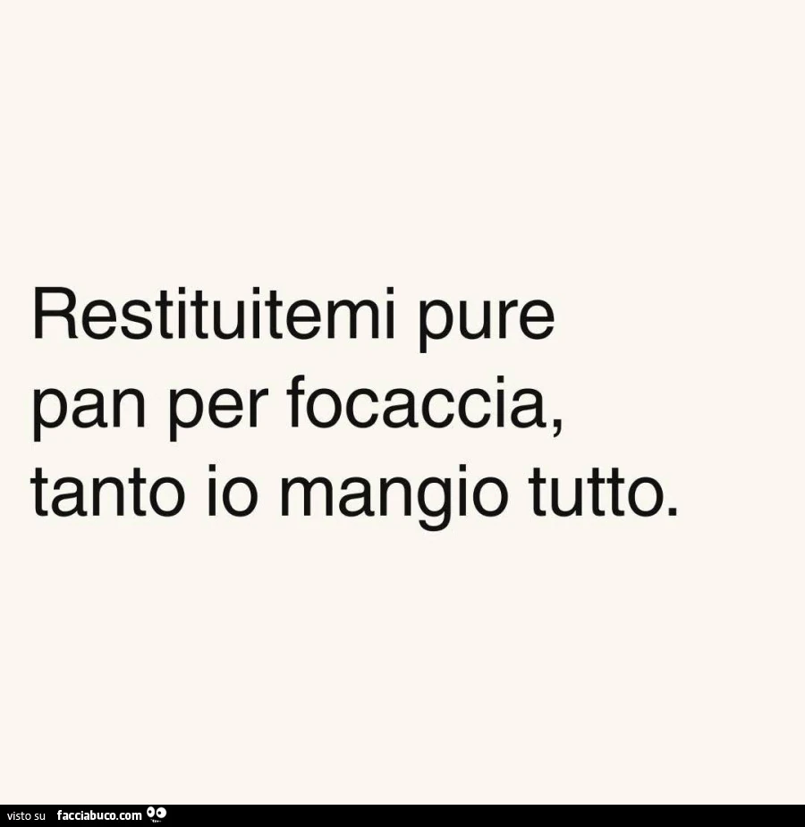 Restituitemi pure pan per focaccia, tanto io mangio tutto