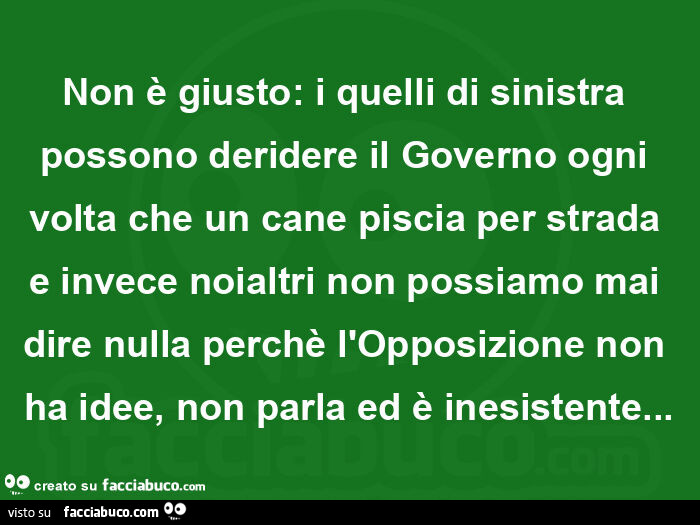 Non è giusto: i quelli di sinistra possono deridere il governo ogni volta che un cane piscia per strada e invece noialtri non possiamo mai dire nulla perchè l'opposizione non ha idee, non parla ed è inesistente