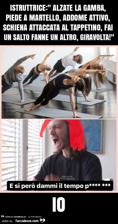 Istruttrice: " alzate la gamba, piede a martello, addome attivo, schiena attaccata al tappetino, fai un salto fanne un altro, giravolta! " Io