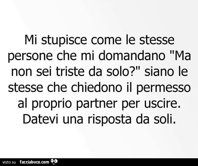 Mi stupisce come le stesse persone che mi domandano ma non sei triste da solo? Siano le stesse che chiedono il permesso al proprio partner per uscire. Datevi una risposta da soli