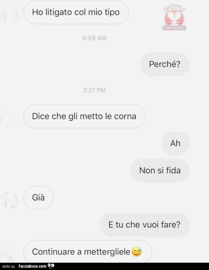 Ho litigato col mio tip. Perchรฉ? Dice che gli metto le corna. Ah non si fida. Giร . E tu che vuoi fare? Continuare a mettergliele