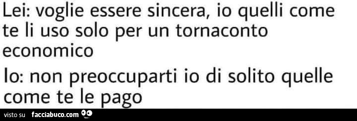 Lei: voglie essere sincera, io quelli come te li uso solo per un tornaconto economico. Io: non preoccuparti io di solito quelle come te le pago