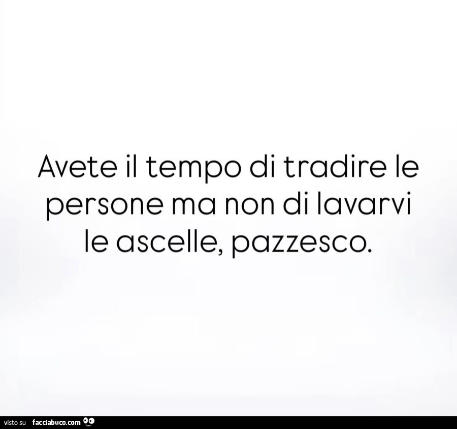 Avete il tempo di tradire le persone ma non di lavarvi le ascelle, pazzesco