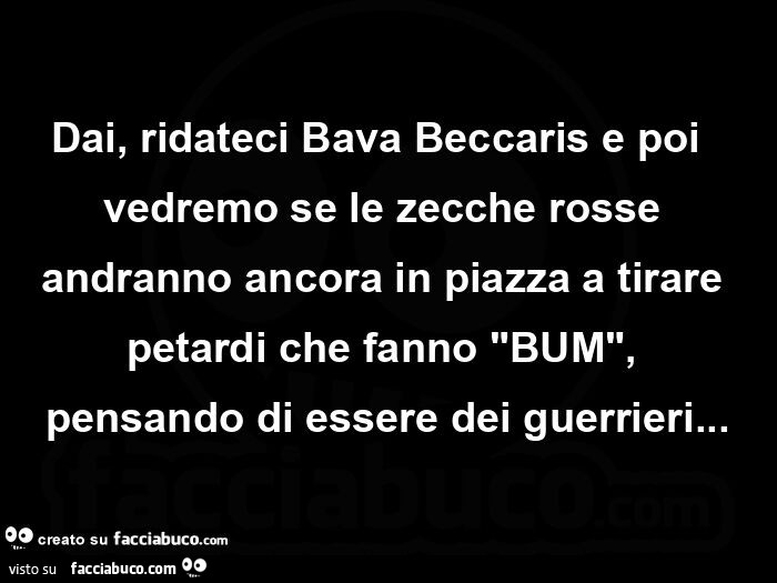 Dai, ridateci bava beccaris e poi  vedremo se le zecche rosse andranno ancora in piazza a tirare petardi che fanno "bum", pensando di essere dei guerrieri