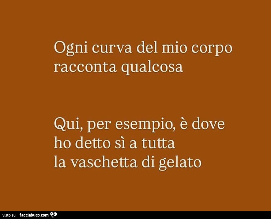 Ogni curva del mio corpo racconta qualcosa. Qui, per esempio, è dove ho detto sì a tutta la vaschetta di gelato