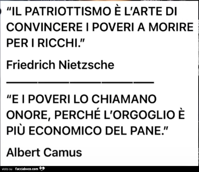 Il patriottismo รจ l'arte di convincere i poveri a morire per i ricchi. Friedrich Nietzsche. E i poveri lo chiamano onore, perchรฉ l'orgoglio รจ piรน economico del pane. Albert Camus