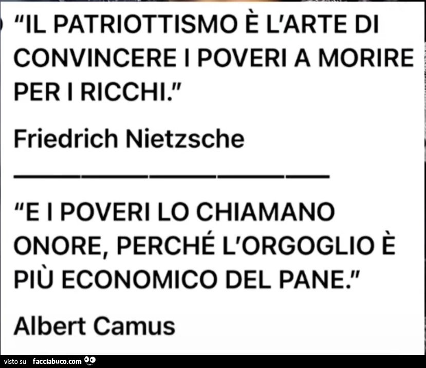 Il patriottismo è l'arte di convincere i poveri a morire per i ricchi. Friedrich Nietzsche. E i poveri lo chiamano onore, perché l'orgoglio è più economico del pane. Albert Camus