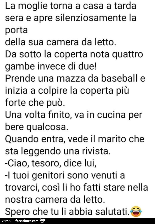 La moglie torna a casa a tarda sera e apre silenziosamente la porta della sua camera da letto. Da sotto la coperta nota quattro gambe invece di due! Prende una mazza da baseball e inizia a colpire la coperta più forte che può