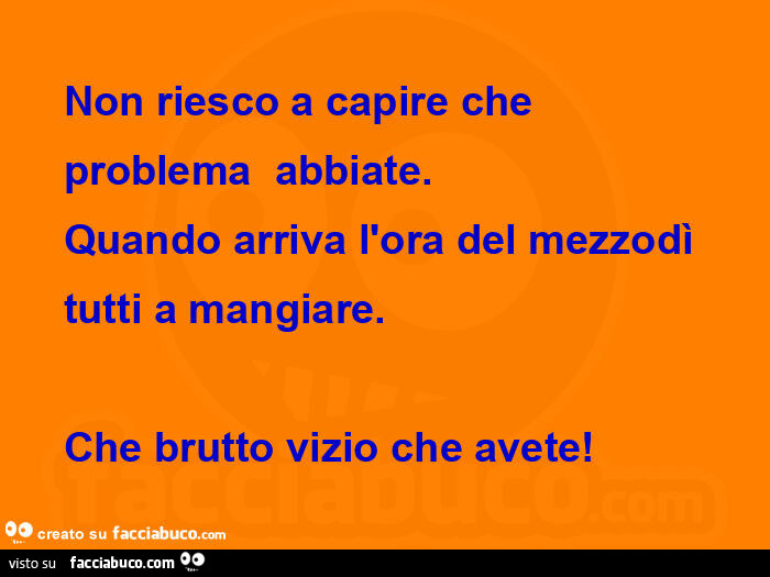 Non riesco a capire che  problema  abbiate. Quando arriva l'ora del mezzodì  tutti a mangiare. Che brutto vizio che avete