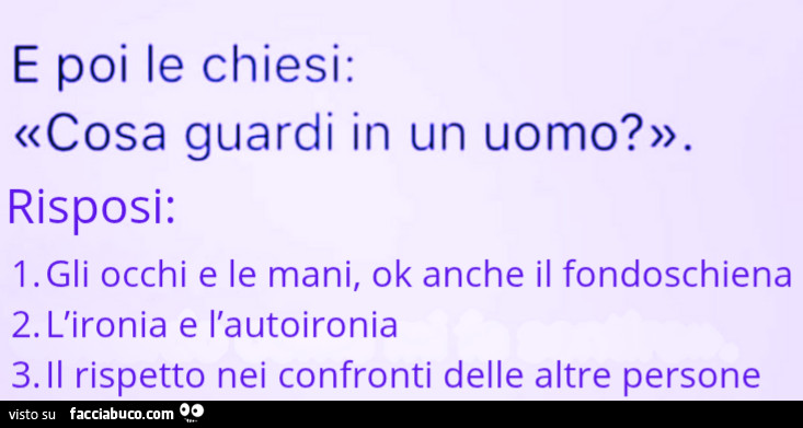 E poi le chiesi: cosa guardi in un uomo? Risposi: Gli occhi e le mani, ok anche il fondoschiena. L'ironia e l'autoironia. Il rispetto nei confronti delle altre persone