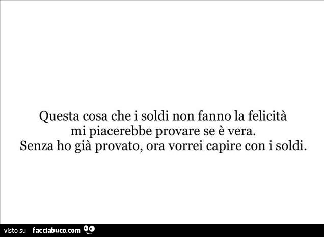 Questa cosa che i soldi non fanno la felicità mi piacerebbe provare se è vera. Senza ho già provato, ora vorrei capire con i soldi