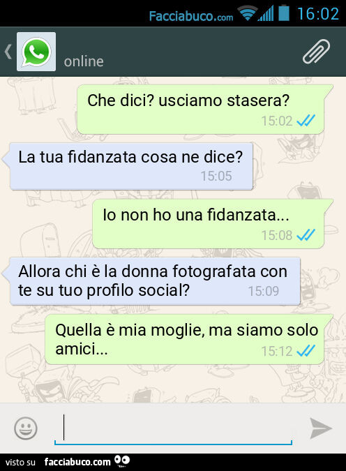 Che dici? Usciamo stasera? La tua fidanzata cosa ne dice? Io non ho una fidanzata… Allora chi รจ la donna fotografata con te su tuo profilo social? Quella รจ mia moglie, ma siamo solo amici