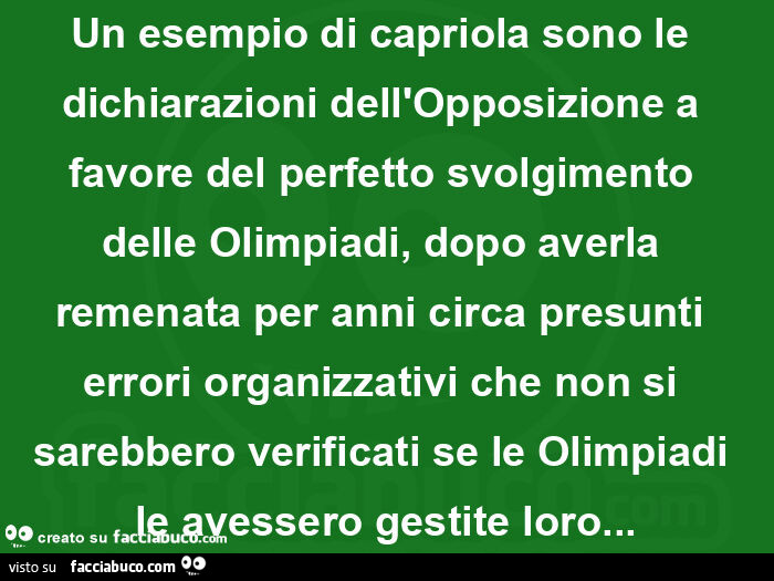Un esempio di capriola sono le dichiarazioni dell'opposizione a favore del perfetto svolgimento delle olimpiadi, dopo averla remenata per anni circa presunti errori organizzativi che non si sarebbero verificati se le olimpiadi le avessero gestite lor