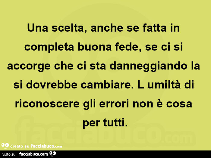 Una scelta, anche se fatta in completa buona fede, se ci si accorge che ci sta danneggiando la si dovrebbe cambiare. L umiltร  di riconoscere gli errori non รจ cosa per tutti