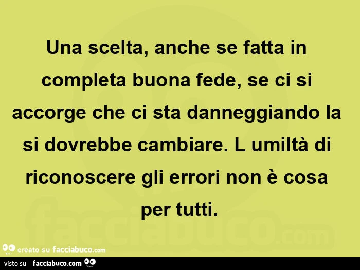 Una scelta, anche se fatta in completa buona fede, se ci si accorge che ci sta danneggiando la si dovrebbe cambiare. L umiltร di riconoscere gli errori non รจ cosa per tutti