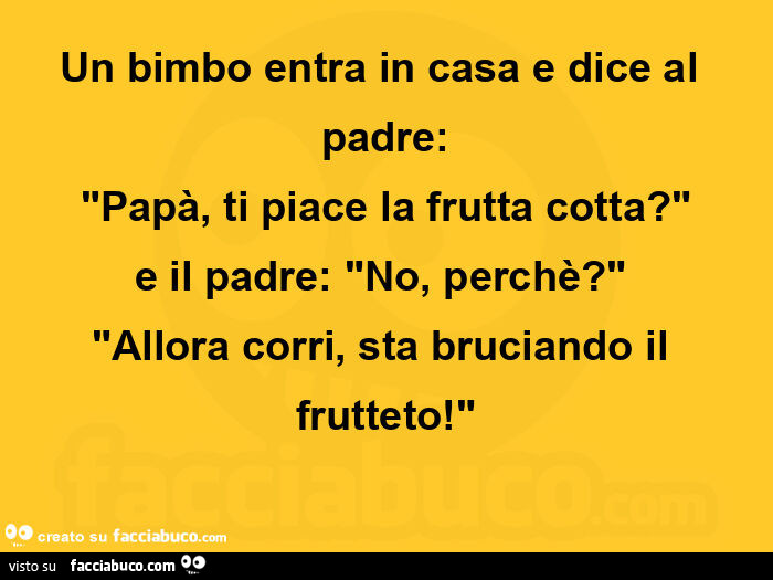 Un bimbo entra in casa e dice al padre: "papà, ti piace la frutta cotta? " E il padre: "no, perchè? "  "Allora corri, sta bruciando il frutteto! "