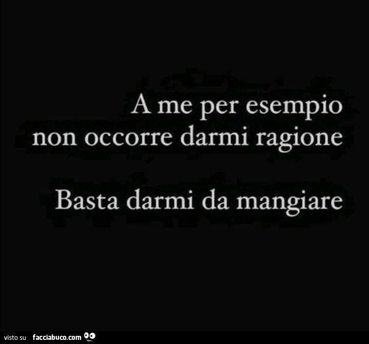 A me per esempio non occorre darmi ragione basta darmi da mangiare