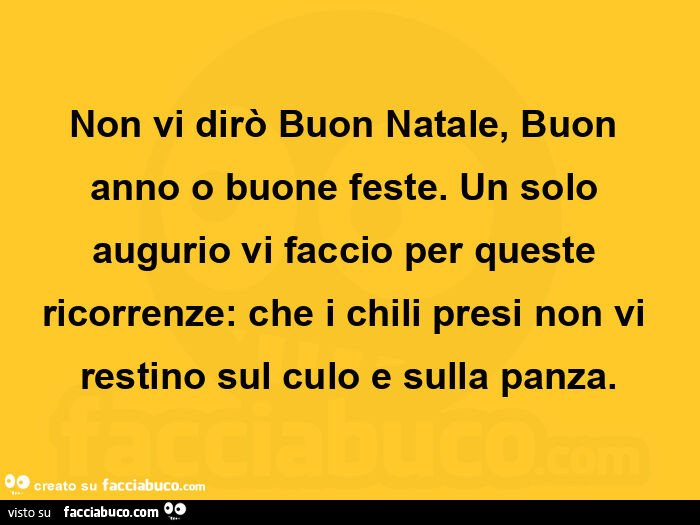 Non vi dirò buon natale, buon anno o buone feste. Un solo augurio vi faccio per queste ricorrenze: che i chili presi non vi restino sul culo e sulla panza