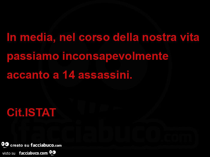 In media, nel corso della nostra vita passiamo inconsapevolmente accanto a 14 assassini. Cit. ISTAT