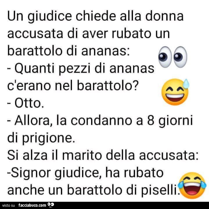 Un giudice chiede alla donna accusata di aver rubato un barattolo di ananas: quanti pezzi di ananas c'erano nel barattolo? Otto. Allora, la condanno a 8 giorni di prigione. Si alza il marito della accusata: signor giudice, ha rubato anche un barattol