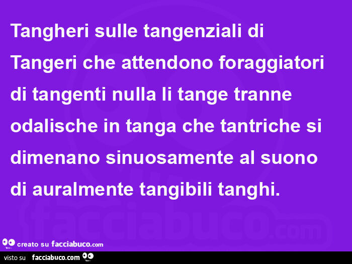 Tangheri sulle tangenziali di Tangeri che attendono foraggiatori di tangenti nulla li tange tranne odalische in tanga che tantriche si dimenano sinuosamente al suono di auralmente tangibili tanghi