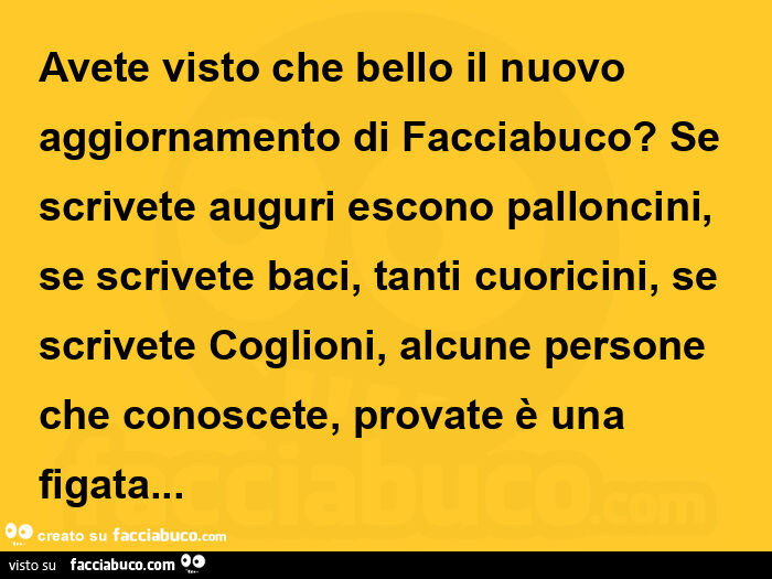 Avete visto che bello il nuovo aggiornamento di facciabuco? Se scrivete auguri escono palloncini, se scrivete baci, tanti cuoricini, se scrivete coglioni, alcune persone che conoscete, provate è una figata