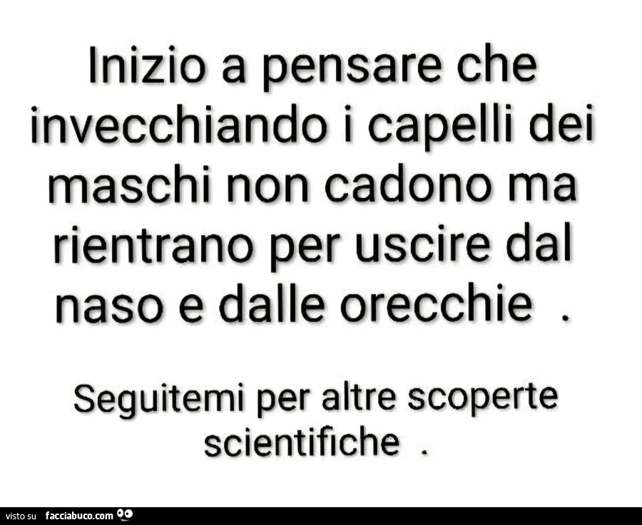 Inizio a pensare che invecchiando i capelli dei maschi non cadono ma rientrano per uscire dal naso e dalle orecchie. Seguitemi per altre scoperte scientifiche