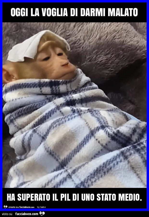 Oggi la voglia di darmi malato ha superato il pil di uno stato medio