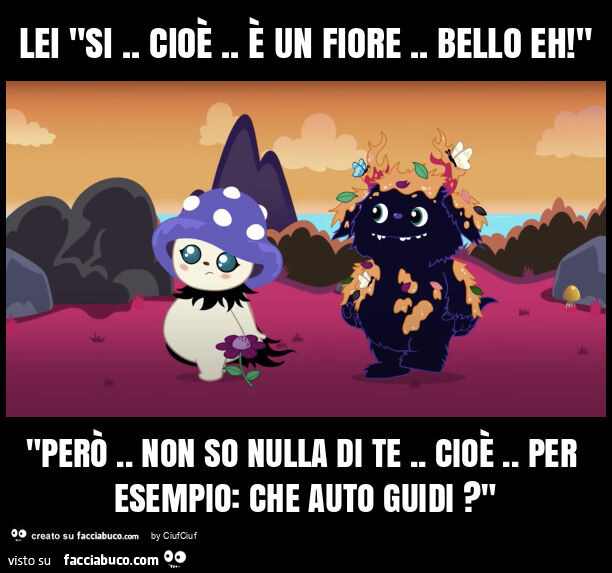 Lei "si. Cioè. È Un fiore. Bello eh! " "Però. Non so nulla di te. Cioè. Per esempio: che auto guidi? "