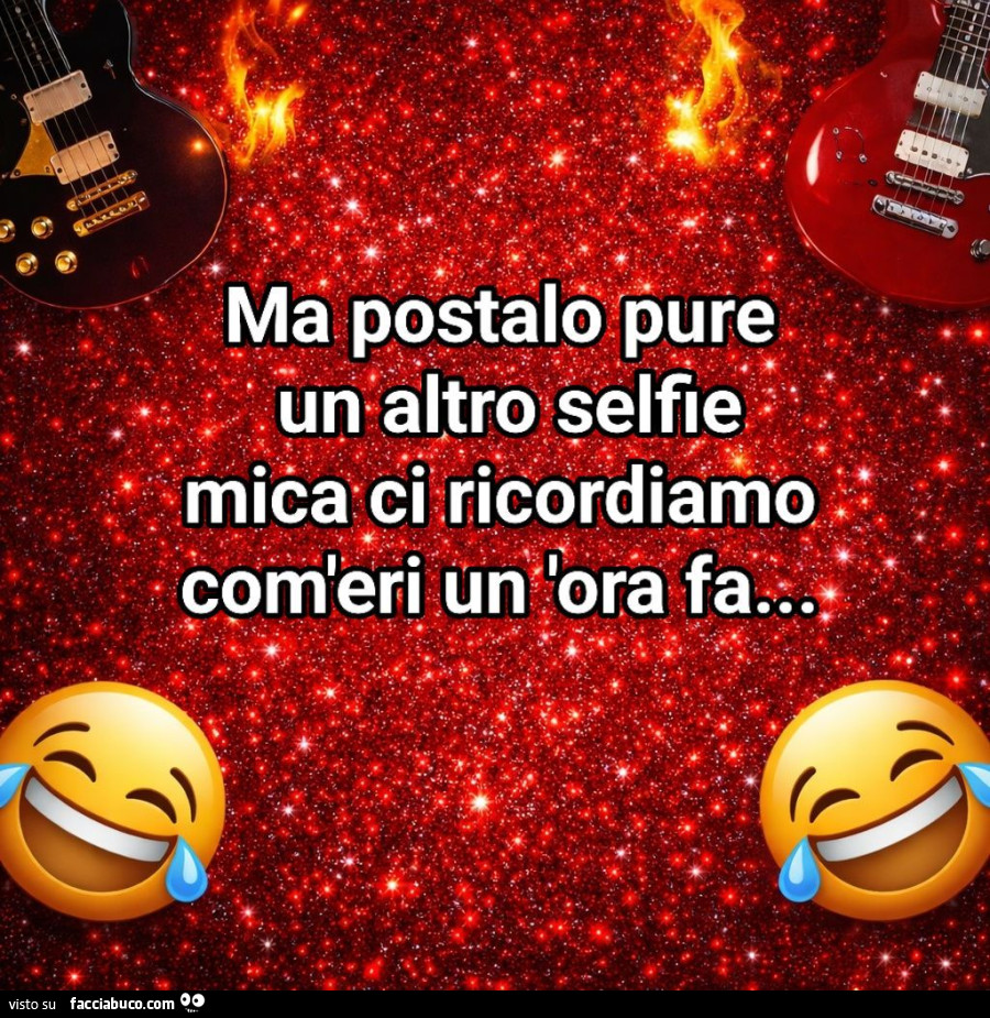 Ma postalo pure un altro selfie mica ci ricordiamo com'eri un'ora fa