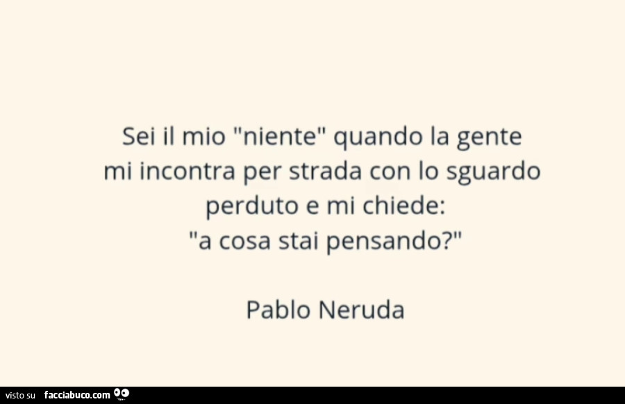 Sei il mio niente quando la gente mi incontra per strada con lo sguardo perduto e mi chiede: a cosa stai pensando? Pablo Neruda