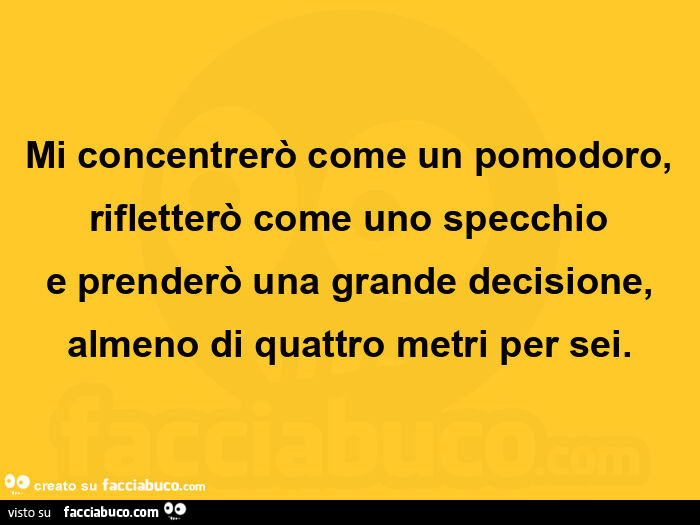 Mi concentrerò come un pomodoro, rifletterò come uno specchio e prenderò una grande decisione, almeno di quattro metri per sei