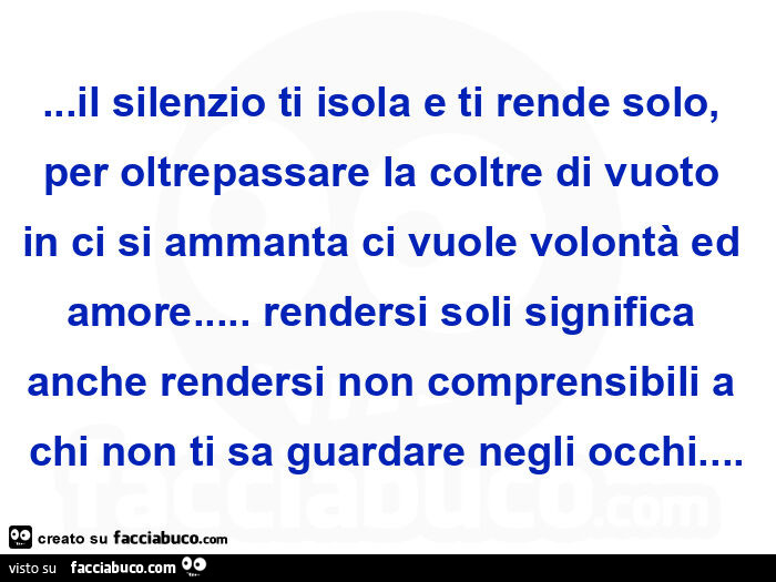 Il silenzio ti isola e ti rende solo, per oltrepassare la coltre di vuoto in ci si ammanta ci vuole volontà ed amore&hellip; rendersi soli significa anche rendersi non comprensibili a chi non ti sa guardare negli occhi