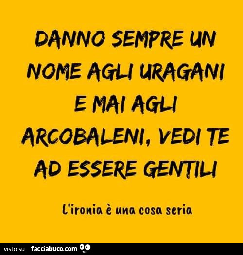 Danno sempre un nome agli uragani e mai agli arcobaleni, vedi te ad essere gentili