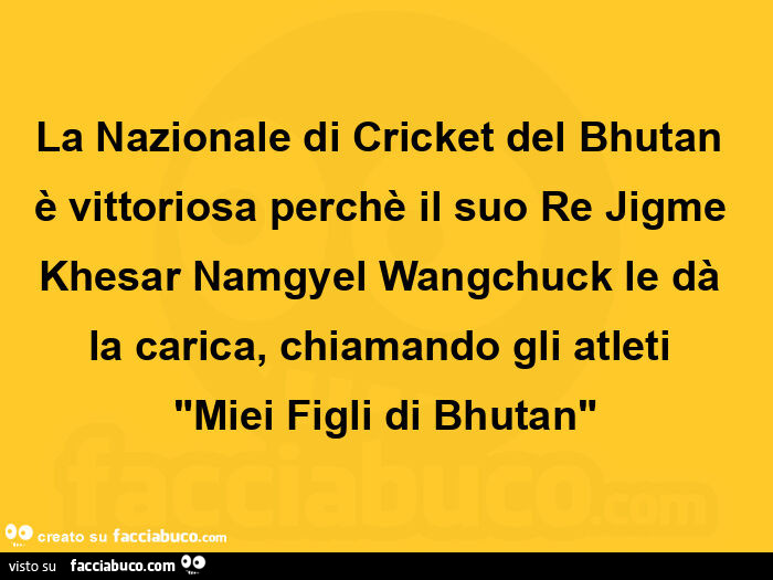 La nazionale di cricket del bhutan è vittoriosa perchè il suo re jigme khesar namgyel wangchuck le dà la carica, chiamando gli atleti  "miei figli di bhutan"