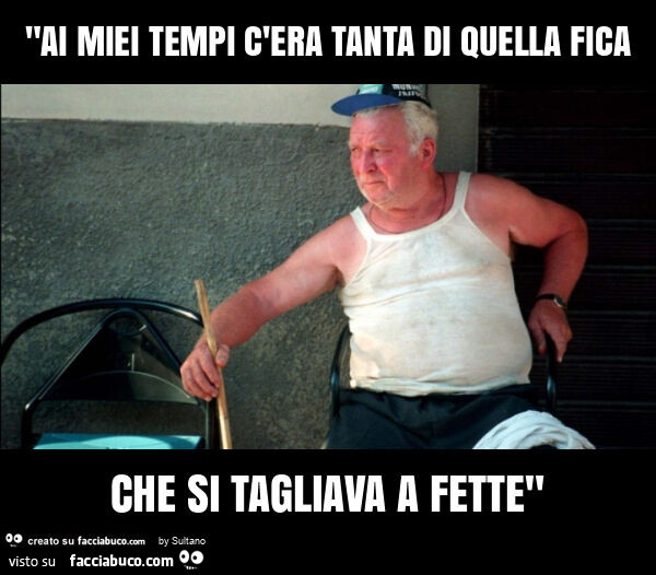 "ai miei tempi c'era tanta di quella fica che si tagliava a fette"