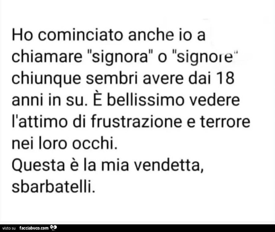 Ho cominciato anche io a chiamare signora o signore chiunque sembri avere dai 18 anni in su. È Bellissimo vedere l'attimo di frustrazione e terrore nei loro occhi. Questa è la mia vendetta, sbarbatelli