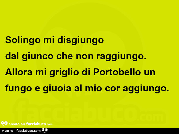   solingo mi disgiungo dal giunco che non raggiungo. Allora mi griglio di portobello un fungo e giuoia al mio cor aggiungo