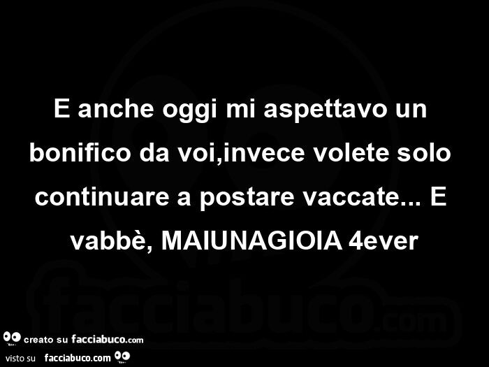 E anche oggi mi aspettavo un bonifico da voi, invece volete solo continuare a postare vaccate… e vabbè, maiunagioia 4ever