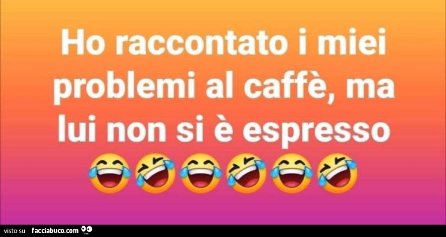 Ho raccontato i miei problemi al caffè, ma lui non si è espresso
