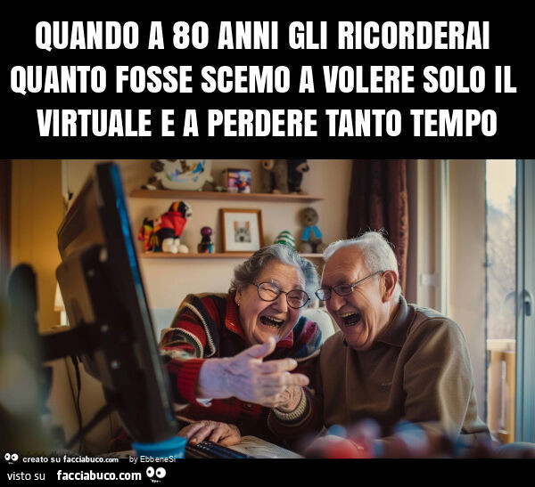 Quando a 80 anni gli ricorderai quanto fosse scemo a volere solo il virtuale e a perdere tanto tempo