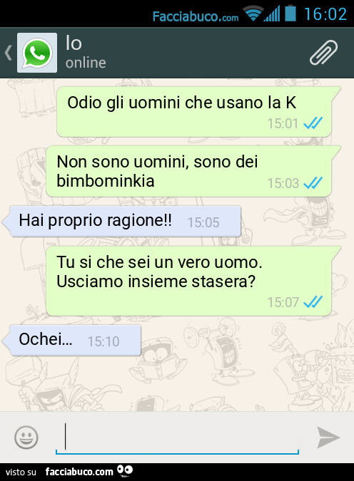 Odio gli uomini che usano la K. Non sono uomini, sono dei bimbominkia. Hai proprio ragione! Tu si che sei un vero uomo. Usciamo insieme stasera? Ochei…