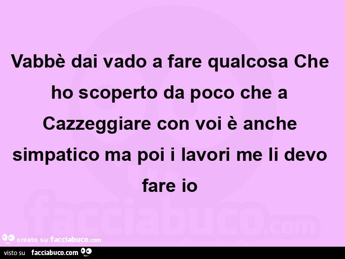 Vabbè dai vado a fare qualcosa che ho scoperto da poco che a cazzeggiare con voi è anche simpatico ma poi i lavori me li devo fare io 