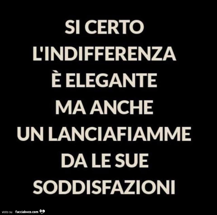 Si certo l'indifferenza è elegante ma anche un lanciafiamme da le sue soddisfazioni