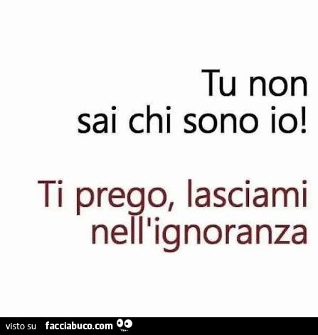 Tu non sai chi sono io! Ti prego, lasciami nell'ignoranza