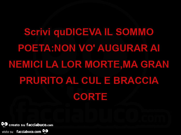 Scrivi qudiceva il sommo poeta: non vò augurar ai nemici la lor morte, ma gran prurito al cul e braccia corte