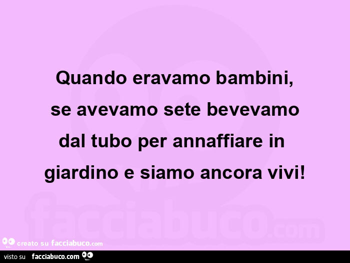 Quando eravamo bambini, se avevamo sete bevevamo dal tubo per annaffiare in  giardino e siamo ancora vivi