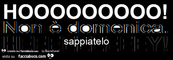 Hoooooooooo! Non è domenica! Sappiatelo